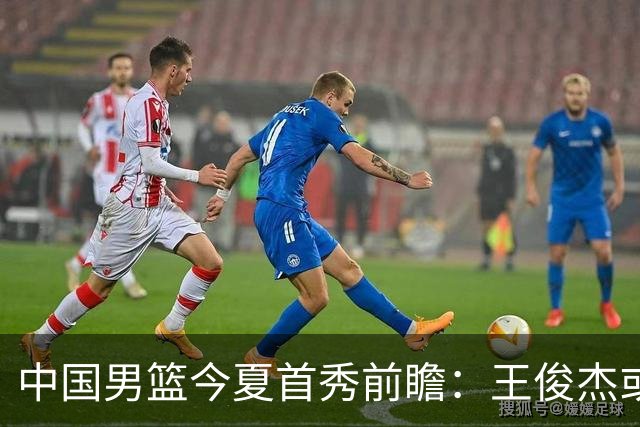 中国男篮今夏首秀前瞻：王俊杰或领衔超新星亮相 徐昕有望首进国家队