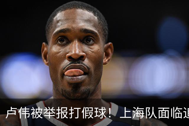 卢伟被举报打假球！上海队面临追罚，张镇麟坑惨球队